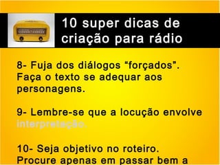 10 super dicas de
criação para rádio
8- Fuja dos diálogos “forçados”.
Faça o texto se adequar aos
personagens.
9- Lembre-se que a locução envolve
interpretação.
10- Seja objetivo no roteiro.
Procure apenas em passar bem a

 