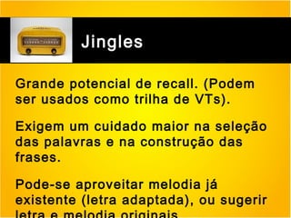 Jingles
Grande potencial de recall. (Podem
ser usados como trilha de VTs).
Exigem um cuidado maior na seleção
das palavras e na construção das
frases.
Pode-se aproveitar melodia já
existente (letra adaptada), ou sugerir

 
