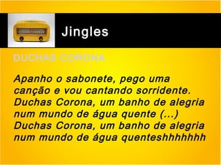 Jingles
DUCHAS CORONA

Apanho o sabonete, pego uma
canção e vou cantando sorridente.
Duchas Corona, um banho de alegria
num mundo de água quente (...)
Duchas Corona, um banho de alegria
num mundo de água quenteshhhhhhh

 