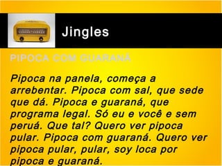 Jingles
PIPOCA COM GUARANÁ

Pipoca na panela, começa a
arrebentar. Pipoca com sal, que sede
que dá. Pipoca e guaraná, que
programa legal. Só eu e você e sem
peruá. Que tal? Quero ver pipoca
pular. Pipoca com guaraná. Quero ver
pipoca pular, pular, soy loca por
pipoca e guaraná.

 