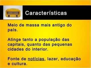 RÁDIO

Características
Meio de massa mais antigo do
país.
Atinge tanto a população das
capitais, quanto das pequenas
cidades do interior.
Fonte de notícias, lazer, educação
e cultura.

 