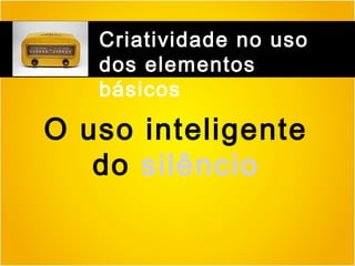Criatividade no uso
dos elementos
básicos

O uso inteligente
do silêncio

 