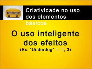 Criatividade no uso
dos elementos
básicos

O uso inteligente
dos efeitos
(Ex. “Underdog” 1, 2, 3)

 