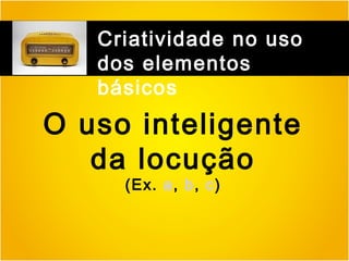 Criatividade no uso
dos elementos
básicos

O uso inteligente
da locução
(Ex. a, b, c)

 