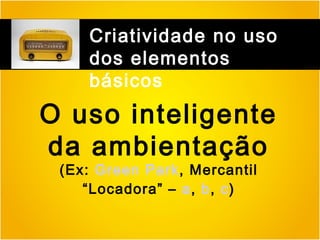 Criatividade no uso
dos elementos
básicos

O uso inteligente
da ambientação
(Ex: Green Park, Mercantil
“Locadora” – a, b, c)

 