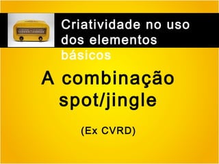 Criatividade no uso
dos elementos
básicos

A combinação
spot/jingle
(Ex CVRD)

 
