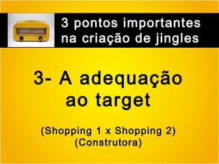 3 pontos importantes
na criação de jingles

3- A adequação
ao target
(Shopping 1 x Shopping 2)
(Construtora)

 