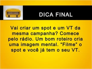 DICA FINAL
Vai criar um spot e um VT da
mesma campanha? Comece
pelo rádio. Um bom roteiro cria
uma imagem mental. “Filme” o
spot e você já tem o seu VT.

 