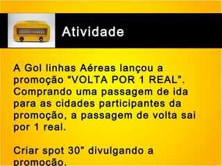 Atividade
A Gol linhas Aéreas lançou a
promoção “VOLTA POR 1 REAL”.
Comprando uma passagem de ida
para as cidades participantes da
promoção, a passagem de volta sai
por 1 real.
Criar spot 30” divulgando a
promoção.

 