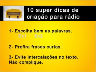 10 super dicas de
criação para rádio
1- Escolha bem as palavras.
Ex1
Ex2
2- Prefira frases curtas.
3- Evite intercalações no texto.
Não complique.

 