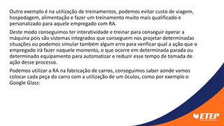 Outro exemplo é na utilização de treinamentos, podemos evitar custo de viagem,
hospedagem, alimentação e fazer um treinamento muito mais qualificado e
personalizado para aquele empregado com RA.
Deste modo conseguimos ter interatividade e treinar para conseguir operar a
máquina pois são sistemas integrados que conseguem nos projetar determinadas
situações ou podemos simular também algum erro para verificar qual a ação que o
empregado irá fazer naquele momento, o que ocorre em determinada parada ou
determinado equipamento para automatizar e reduzir esse tempo de tomada de
ação desse processo.
Podemos utilizar a RA na fabricação de carros, conseguimos saber aonde vamos
colocar cada peça do carro com a utilização de um óculos, como por exemplo o
Google Glass:
 