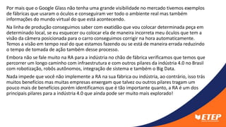 Por mais que o Google Glass não tenha uma grande visibilidade no mercado tivemos exemplos
de fábricas que usaram o óculos e conseguiram ver todo o ambiente real mas também
informações do mundo virtual do que está acontecendo.
Na linha de produção conseguimos saber com exatidão que vou colocar determinada peça em
determinado local, se eu esquecer ou colocar ela de maneira incorreta meu óculos que tem a
visão da câmera posicionada para o carro conseguimos corrigir na hora automaticamente.
Temos a visão em tempo real do que estamos fazendo ou se está de maneira errada reduzindo
o tempo de tomada de ação também desse processo.
Embora não se fale muito na RA para a indústria no chão de fábrica verificamos que temos que
percorrer um longo caminho com infraestrutura e com outros pilares da indústria 4.0 no Brasil
com robotização, robôs autônomos, integração de sistema e também o Big Data.
Nada impede que você não implemente a RA na sua fábrica ou indústria, ao contrário, isso trás
muitos benefícios mas muitas empresas enxergam que talvez ou outros pilares tragam um
pouco mais de benefícios porém identificamos que é tão importante quanto, a RA é um dos
principais pilares para a indústria 4.0 que ainda pode ser muito mais explorado!
 