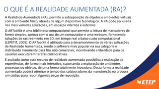 A Realidade Aumentada (RA), permite a sobreposição de objetos e ambientes virtuais
com o ambiente físico, através de algum dispositivo tecnológico. A RA pode ser usada
nas mais variadas aplicações, em espaços internos e externos.
O ARToolKit é uma biblioteca computacional que permite a leitura de marcadores de
forma simples, apenas com o uso de um computador e uma webcam, fornecendo
soluções de rastreamento em 3D, em tempo real a baixo custo computacional
(LEPETIT, 2005). O ARToolKit é utilizado para o desenvolvimento de várias aplicações
de Realidade Aumentada, sendo o software mais popular na sua categoria e
distribuído livremente para fins não comerciais, incentivando a liberdade para os
usuários executarem tarefas colaborativas.
É avaliado como esse recurso de realidade aumentada possibilita a realização de
experiências, de forma mais interativa, suportando a exploração de ambientes,
processos ou objetos, de uma forma totalmente inovadora. Desta forma a realidade
aumentada poderá otimizar o tempo dos colaboradores da manutenção na procura
um código para repor algumas peças de reposição.
O QUE É A REALIDADE AUMENTADA (RA)?
 