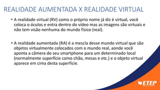 • A realidade virtual (RV) como o próprio nome já diz é virtual, você
coloca o óculos e entra dentro do vídeo mas as imagens são virtuais e
não tem visão nenhuma do mundo físico (real).
• A realidade aumentada (RA) é a mescla desse mundo virtual que são
objetos virtualmente colocados com o mundo real, aonde você
aponta a câmera do seu smartphone para um determinado local
(normalmente superfície como chão, mesas e etc.) e o objeto virtual
aparece em cima desta superfície.
REALIDADE AUMENTADA X REALIDADE VIRTUAL
 