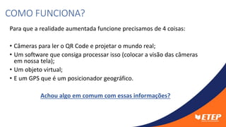 Para que a realidade aumentada funcione precisamos de 4 coisas:
• Câmeras para ler o QR Code e projetar o mundo real;
• Um software que consiga processar isso (colocar a visão das câmeras
em nossa tela);
• Um objeto virtual;
• E um GPS que é um posicionador geográfico.
Achou algo em comum com essas informações?
COMO FUNCIONA?
 