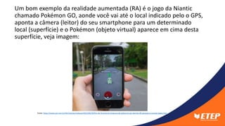 Um bom exemplo da realidade aumentada (RA) é o jogo da Niantic
chamado Pokémon GO, aonde você vai até o local indicado pelo o GPS,
aponta a câmera (leitor) do seu smartphone para um determinado
local (superfície) e o Pokémon (objeto virtual) aparece em cima desta
superfície, veja imagem:
Fonte: https://www.uol.com.br/tilt/noticias/redacao/2022/06/30/fim-do-fenomeno-empresa-de-pokemon-go-demite-90-pessoas-e-cancela-jogos.htm
 