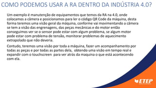 Um exemplo é manutenção de equipamentos que temos da RA na 4.0, onde
colocamos a câmera e posicionamos para ler o código QR Code da máquina, desta
forma teremos uma visão geral da máquina, conforme vai movimentando a câmera
se tem a visão das engrenagens, das peças mecânicas e do motor então
conseguimos ver se o sensor pode estar com algum problema, se algum motor
pode estar com problema de tensão, monitorar problemas de aquecimento
extrapolado que não deveria.
Contudo, teremos uma visão por toda a máquina, fazer um acompanhamento por
todas as peças e por todas as partes dela, obtendo uma visão em tempo real e
expandir com o touchscreen para ver atrás da maquina o que está acontecendo
com ela.
COMO PODEMOS USAR A RA DENTRO DA INDÚSTRIA 4.0?
 