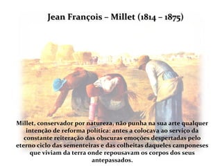 Jean François – Millet (1814 – 1875)




Millet, conservador por natureza, não punha na sua arte qualquer
    intenção de reforma política: antes a colocava ao serviço da
   constante reiteração das obscuras emoções despertadas pelo
eterno ciclo das sementeiras e das colheitas daqueles camponeses
     que viviam da terra onde repousavam os corpos dos seus
                          antepassados.
 