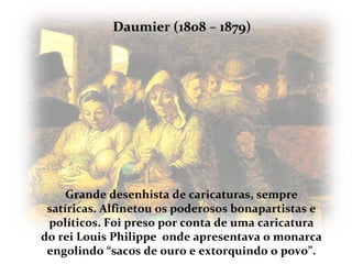 Daumier (1808 – 1879)




     Grande desenhista de caricaturas, sempre
 satíricas. Alfinetou os poderosos bonapartistas e
 políticos. Foi preso por conta de uma caricatura
do rei Louis Philippe onde apresentava o monarca
 engolindo “sacos de ouro e extorquindo o povo”.
 