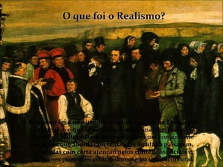O que foi o Realismo?




Realismo foi o movimento artístico surgido na França por
volta de 1830 e que se prolongou até o final do século XIX.
 Courbet, Millet e Darmier produziram um conjunto de
 pinturas que abordavam temáticas ligadas à paisagem,
  cruzadas com certa atenção pelos conteúdos sociais e
 humanos presentes principalmente no território rural.
 