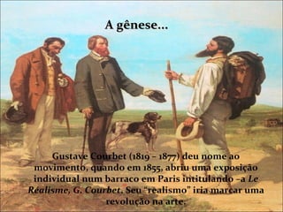 A gênese...




     Gustave Courbet (1819 – 1877) deu nome ao
 movimento, quando em 1855, abriu uma exposição
 individual num barraco em Paris intitulando –a Le
Réalisme, G. Courbet. Seu “realismo” iria marcar uma
                 revolução na arte.
 