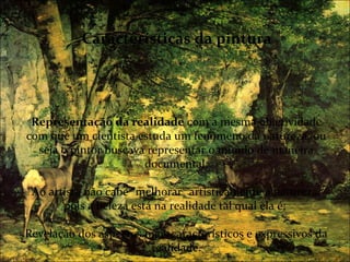 Características da pintura




 Representação da realidade com a mesma objetividade
com que um cientista estuda um fenômeno da natureza, ou
  seja o pintor buscava representar o mundo de maneira
                       documental;

 Ao artista não cabe "melhorar" artisticamente a natureza,
       pois a beleza está na realidade tal qual ela é;

Revelação dos aspectos mais característicos e expressivos da
                        realidade.
 