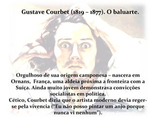 Gustave Courbet (1819 – 1877). O baluarte.




   Orgulhoso de sua origem camponesa – nascera em
 Ornans, França, uma aldeia próxima a fronteira com a
   Suíça. Ainda muito jovem demonstrava convicções
                 socialistas em política.
Cético, Courbet dizia que o artista moderno devia reger-
 se pela vivencia (“Eu não posso pintar um anjo porque
                   nunca vi nenhum”).
 