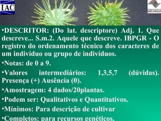 •DESCRITOR: (Do lat. descriptore) Adj. 1. Que
descreve... S.m.2. Aquele que descreve. IBPGR - O
DESCRITORES
registro do ordenamento técnico dos caracteres de
um indivíduo ou grupo de indivíduos.
•Notas: de 0 a 9.
•Valores
intermediários:
1,3,5,7
(dúvidas).
Presença (+) Ausência (0).
•Amostragem: 4 dados/20plantas.
•Podem ser: Qualitativos e Quantitativos.
•Mínimos: Para descrição de cultivar
•Completos: para recursos genéticos.

 