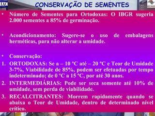 CONSERVAÇÃO DE SEMENTES
•

Número de Sementes para Ortodoxas: O IBGR sugeria
2.000 sementes a 85% de germinação.

•

Acondicionamento: Sugere-se o uso
herméticas, para não alterar a umidade.

de

embalagens

• Conservação:
1. ORTODOXAS: Se a – 10 ºC até – 20 ºC e Teor de Umidade
3-7%, Viabilidade de 85%, podem ser efetuadas por tempo
indeterminado; de 0 ºC a 15 ºC, por até 30 anos.
2. INTERMEDIÁRIAS: Pode ser seca somente até 10% de
umidade, sem perda de viabilidade.
3. RECALCITRANTES: Morrem rapidamente quando se
abaixa o Teor de Umidade, dentro de determinado nível
crítico.

 