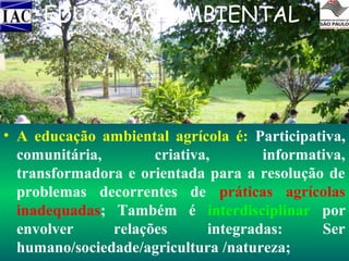 EDUCAÇÃO AMBIENTAL

• A educação ambiental agrícola é: Participativa,
comunitária,
criativa,
informativa,
transformadora e orientada para a resolução de
problemas decorrentes de práticas agrícolas
inadequadas; Também é interdisciplinar por
envolver
relações
integradas:
Ser
humano/sociedade/agricultura /natureza;

 