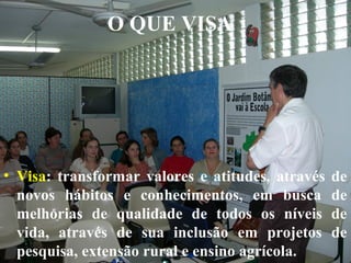 O QUE VISA

• Visa: transformar valores e atitudes, através
novos hábitos e conhecimentos, em busca
melhorias de qualidade de todos os níveis
vida, através de sua inclusão em projetos
pesquisa, extensão rural e ensino agrícola.

de
de
de
de

 