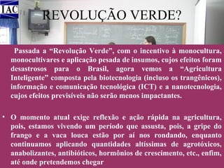 REVOLUÇÃO VERDE?
Passada a “Revolução Verde”, com o incentivo à monocultura,
monocultivares e aplicação pesada de insumos, cujos efeitos foram
desastrosos para o Brasil, agora vemos a “Agricultura
Inteligente” composta pela biotecnologia (incluso os trangênicos),
informação e comunicação tecnológica (ICT) e a nanotecnologia,
cujos efeitos previsíveis não serão menos impactantes.
• O momento atual exige reflexão e ação rápida na agricultura,
pois, estamos vivendo um período que assusta, pois, a gripe do
frango e a vaca louca estão por aí nos rondando, enquanto
continuamos aplicando quantidades altíssimas de agrotóxicos,
anabolizantes, antibióticos, hormônios de crescimento, etc., enfim,
até onde pretendemos chegar

 