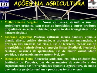 AÇÕES NA AGRICULTURA
• Melhoramento Vegetal: Novos cultivares, visando o uso de
agricultura orgânica, sem o uso de inseticidas e outros produtos
prejudiciais ao meio ambiente; a questão dos transgênicos e da
nantecnologia...;
• Extensão Agrícola: Práticas culturais menos danosas, como o
plantio direto, cultivo alternado, a proteção aos mananciais, a
proteção das encostas dos rios, o uso de terraços, menor uso de
praguicidas, a pluricultura, a energia limpa (biodiesel, bioalcool,
celulose), ausência de queimadas, uso de maior variabilidade
genética, o desenvolvimento sustentável, etc.
• Introdução do Tema Educação Ambiental em todas unidades dos
Institutos de Pesquisa, dos departamentos de extensão e dos
Departamentos das Universidades ligadas a Agricultura, de modo
que todos os projetos tenham a preocupação com o tema;

 