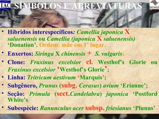 SÍMBOLOS E ABREVIATURAS
• Híbridos interespecíficos: Camellia japonica X
saluenensis ou Camellia (japonica X saluenensis)
‘Donation’. Ordem: mãe em 1º lugar.
• Enxertos: Siringa X chinensis + S. vulgaris;
• Clone: Fraxinus excelsior cl. Westhof’s Glorie ou
Fraxinus excelsior ‘Westhof’s Glorie’;
• Linha: Tritricum aestivum ‘Marquis’;
• Subgênero, Prunus (subg. Cerasus) avium ‘Erianne’;
• Seção: Primula (sect.Candelabra) japonica ‘Postford
White’s
• Subespécie: Ranunculus acer subsp. friesianus ‘Plunus’

 