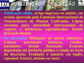 PUBLICAÇÃO E DESCRIÇÃO
• Publicação válida: artigo impresso ou similar, em
revista aprovada pela Comissão Internacional de
Nomenclatura de Plantas Cultivadas. Cópias
enviadas para autoridade internacional de
registro e bibliotecas especializadas. Incluir
descrição datada.
• Da descrição: Distinguir de outros cultivares.
Colocar
parentesco
histórico,
criador,
introdutor.
Incluir
ilustração.
Exsicata
depositada em herbário público e citada no texto
da descrição. Tradução e sumário em inglês,
espanhol, francês, alemão ou russo.

 