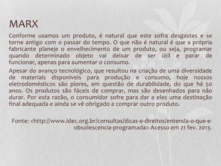MARX
Conforme usamos um produto, é natural que este sofra desgastes e se
torne antigo com o passar do tempo. O que não é natural é que a própria
fabricante planeje o envelhecimento de um produto, ou seja, programar
quando determinado objeto vai deixar de ser útil e parar de
funcionar, apenas para aumentar o consumo.
Apesar do avanço tecnológico, que resultou na criação de uma diversidade
de materiais disponíveis para produção e consumo, hoje nossos
eletrodomésticos são piores, em questão de durabilidade, do que há 50
anos. Os produtos são fáceis de comprar, mas são desenhados para não
durar. Por esta razão, o consumidor sofre para dar a eles uma destinação
final adequada e ainda se vê obrigado a comprar outro produto.
Fonte: <http://www.idec.org.br/consultas/dicas-e-direitos/entenda-o-que-eobsolescencia-programada> Acesso em 21 fev. 2013.

 