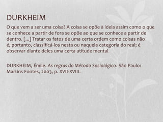 DURKHEIM
O que vem a ser uma coisa? A coisa se opõe à ideia assim como o que
se conhece a partir de fora se opõe ao que se conhece a partir de
dentro. [...] Tratar os fatos de uma certa ordem como coisas não
é, portanto, classificá-los nesta ou naquela categoria do real; é
observar diante deles uma certa atitude mental.
DURKHEIM, Émile. As regras do Método Sociológico. São Paulo:
Martins Fontes, 2003, p. XVII-XVIII.

 
