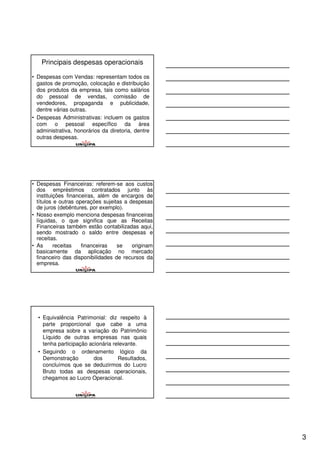 Principais despesas operacionais

• Despesas com Vendas: representam todos os
  gastos de promoção, colocação e distribuição
  dos produtos da empresa, tais como salários
  do pessoal de vendas, comissão de
  vendedores, propaganda e publicidade,
  dentre várias outras.
• Despesas Administrativas: incluem os gastos
  com o pessoal específico da área
  administrativa, honorários da diretoria, dentre
  outras despesas.




• Despesas Financeiras: referem-se aos custos
  dos empréstimos contratados junto às
  instituições financeiras, além de encargos de
  títulos e outras operações sujeitas a despesas
  de juros (debêntures, por exemplo).
• Nosso exemplo menciona despesas financeiras
  líquidas, o que significa que as Receitas
  Financeiras também estão contabilizadas aqui,
  sendo mostrado o saldo entre despesas e
  receitas.
• As      receitas   financeiras   se    originam
  basicamente da aplicação no mercado
  financeiro das disponibilidades de recursos da
  empresa.




  • Equivalência Patrimonial: diz respeito à
    parte proporcional que cabe a uma
    empresa sobre a variação do Patrimônio
    Líquido de outras empresas nas quais
    tenha participação acionária relevante.
  • Seguindo o ordenamento lógico da
    Demonstração         dos       Resultados,
    concluímos que se deduzirmos do Lucro
    Bruto todas as despesas operacionais,
    chegamos ao Lucro Operacional.




                                                    3
 