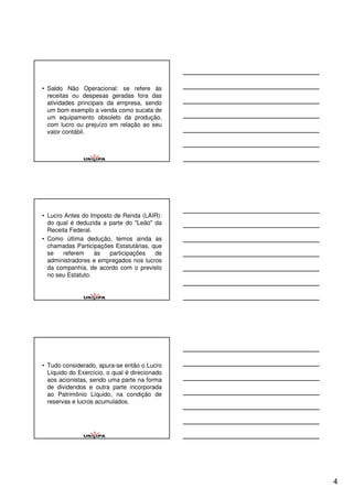 • Saldo Não Operacional: se refere às
  receitas ou despesas geradas fora das
  atividades principais da empresa, sendo
  um bom exemplo a venda como sucata de
  um equipamento obsoleto da produção,
  com lucro ou prejuízo em relação ao seu
  valor contábil.




• Lucro Antes do Imposto de Renda (LAIR):
  do qual é deduzida a parte do "Leão" da
  Receita Federal.
• Como última dedução, temos ainda as
  chamadas Participações Estatutárias, que
  se    referem    às  participações    de
  administradores e empregados nos lucros
  da companhia, de acordo com o previsto
  no seu Estatuto.




• Tudo considerado, apura-se então o Lucro
  Líquido do Exercício, o qual é direcionado
  aos acionistas, sendo uma parte na forma
  de dividendos e outra parte incorporada
  ao Patrimônio Líquido, na condição de
  reservas e lucros acumulados.




                                               4
 