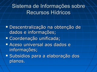 Sistema de Informações sobre
           Recursos Hídricos

   Descentralização na obtenção de
    dados e informações;
   Coordenação unificada;
   Aceso universal aos dados e
    informações;
   Subsídios para a elaboração dos
    planos.
 