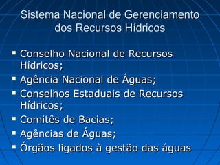 Sistema Nacional de Gerenciamento
          dos Recursos Hídricos

   Conselho Nacional de Recursos
    Hídricos;
   Agência Nacional de Águas;
   Conselhos Estaduais de Recursos
    Hídricos;
   Comitês de Bacias;
   Agências de Águas;
   Órgãos ligados à gestão das águas
 