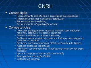CNRH
   Composição:
          Representante ministérios e secretárias da república;
          Representantes dos Conselhos Estaduais;
          Representantes Usuários;
          Representantes Organizações Civis;
   Competências:
           Articular planejamento recursos hídricos com nacional,
           regional, estaduais e setores usuários;
          Arbitrar conflitos em última instância;
          Deliberar sobre projeto de recursos hídricos que esteja em
           mais de um estado;
          Deliberar encaminhamentos CERH ou Comitês de Bacias;
          Analisar alteração legislação;
          Diretrizes complementares à política Nacional de Recursos
           hídricos;
          Aprovar proposta constituição de comitê;
          Acompanhar execução PNRH;
          Critérios de outorga
 