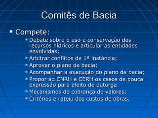 Comitês de Bacia
   Compete:
       Debate sobre o uso e conservação dos
        recursos hídricos e articular as entidades
        envolvidas;
       Arbitrar conflitos de 1ª instância;

       Aprovar o plano de bacia;

       Acompanhar a execução do plano de bacia;

       Propor ao CNRH e CERH os casos de pouca

        expressão para efeito de outorga
       Mecanismos de cobrança de valores;

       Critérios e rateio dos custos de obras.
 