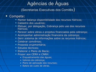 Agências de Águas
             (Secretarias Executivas dos Comitês)
   Compete:
          Manter balanço disponibilidade dos recursos hídricos;
          Cadastro dos usuários;
          Efetuar, por delegação, Cobrança pelo uso dos recursos
           hídricos;
          Parecer sobre obras e projetos financiados pela cobrança;
          Acompanhar administração financeira da cobrança;
          Gerir sistema de informações sobre os recursos hídricos;
          Celebrar convênios;
          Proposta orçamentária;
          Estudos técnicos;
          Elaborar o Plano de Bacia;
          Propor aos CERH e CNRH:
            •   Enquadramento das águas;
            •   Valores da cobrança;
            •   Plano de aplicação dos recursos;
            •   Rateio do custo de obras.
 