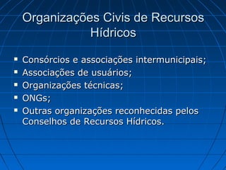 Organizações Civis de Recursos
               Hídricos
   Consórcios e associações intermunicipais;
   Associações de usuários;
   Organizações técnicas;
   ONGs;
   Outras organizações reconhecidas pelos
    Conselhos de Recursos Hídricos.
 