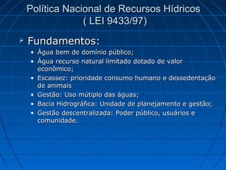 Política Nacional de Recursos Hídricos
                 ( LEI 9433/97)
   Fundamentos:
    • Água bem de domínio público;
    • Água recurso natural limitado dotado de valor
      econômico;
    • Escassez: prioridade consumo humano e dessedentação
      de animais
    • Gestão: Uso mútiplo das águas;
    • Bacia Hidrográfica: Unidade de planejamento e gestão;
    • Gestão descentralizada: Poder público, usuários e
      comunidade.
 