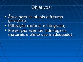 Objetivos:
   Água para as atuais e futuras
    gerações;
   Utilização racional e integrada;
   Prevenção eventos hidrológicos
    (naturais e efeito uso inadequado);
 