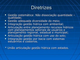 Diretrizes
   Gestão sistemática: Não dissociação quantidade –
    qualidade;
   Gestão adequada diversidade do meio;
   Integração gestão hídrica com ambiental;
   Articulação entre planejamento recursos hídricos
    com planejamentos setoriais de usuários e
    planejamento regional, estadual e municipal;
   Articulação gestão hídrica com uso do solo;
   Integração gestão por bacia com sistemas
    estuarinos e costeiros.

* União articulação gestão hídrica com estados.
 