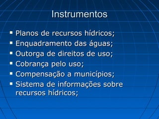 Instrumentos
   Planos de recursos hídricos;
   Enquadramento das águas;
   Outorga de direitos de uso;
   Cobrança pelo uso;
   Compensação a municípios;
   Sistema de informações sobre
    recursos hídricos;
 