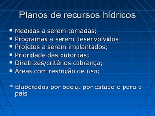 Planos de recursos hídricos
   Medidas a serem tomadas;
   Programas a serem desenvolvidos
   Projetos a serem implantados;
   Prioridade das outorgas;
   Diretrizes/critérios cobrança;
   Áreas com restrição de uso;

* Elaborados por bacia, por estado e para o
  país
 